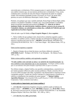 conversão para o cristianismo, Clóvis assegurou para si o apoio da Igreja e também dos
seus súditos romanos que, em sua maioria, professavam o cristianismo. Criou, assim,
condições para a ascensão do reino dos francos à hegemonia do poder no ocidente
cristão. Esta miniatura intitulada Grandes Chroniques de France do século XIV,
pertence ao acervo da Biblioteca Municipal, Castres, França.” – (Ibidem.).

Portanto, em qualquer que seja o sentido analisado, Roma Pagã ou Roma Papal, ambas
criaram o seu próprio Calendário. Contudo, esta, criou (reformulando) o Calendário
dentro do período estipulado pela profecia de Daniel 7:25. Além de ter feito à
mudança citada, ela, anteriormente, também, adotou o primeiro dia da semana do
Calendário Juliano, em substituição ao sétimo dia, o sábado, de Yahweh, que está
registrado na Escritura Sagrada.

Além de tudo o que foi falado, o Papa Gregório Magno (I), fez o seguinte:

“... Talvez melhor do que qualquer outro, desenvolveu a doutrina segundo a qual o
sacerdote, ao celebrar a missa, coopera com deus na realização do milagre de repetir e
renovar o sacrifício de Cristo na cruz” - (BURNS, Edward Mcnall. HISTÓRIA DA
CIVILIZAÇÃO OCIDENTAL. Vol. 1. 3ª ed. Porto Alegre – RS, Editora Globo, 1975. p.
224.).

Outro escritor registrou o seguinte:

“... Quanto à liturgia, deu ao ritual da missa a sua forma válida até o presente.” –
(FISCHER, Rudolf – Wollpert. OS PAPAS. 2ª ed. Petrópolis – RJ, Editora Vozes,
1997. p. 38.).

Sobre a missa católica, também, está registrado o seguinte:

“O culto católico está centrado na missa e no mistério da transubstanciação. Os
ritos simbólicos mais importantes são os sete sacramentos. A teologia católica ensina
que os sacramentos têm efeito benéfico espiritual sobre os que os recebem.

Nos últimos tempos, a Igreja Católica, nas questões contemporâneas, caracterizou-se
por manter posições inflexíveis sobre assuntos polêmicos. Desde a encíclica Rerum
novarum (1891) do papa Leão XIII, os pontífices vêm denunciando as injustiças sociais
e propondo soluções. A partir do Concílio Vaticano II, a Igreja passou a incentivar os
católicos a trabalharem com membros de outras igrejas.” – ("Igreja Católica
Apostólica Romana," Enciclopédia® Microsoft® Encarta. © 1993-1999 Microsoft
Corporation. Todos os direitos reservados.).

A outra palavra, importante, que iremos analisar é:

“... (dāt) decreto. Empréstimo lingüístico do persa, também usado no hebraico de
Esdras e Ester.” – (HARRIS, R. Laird, ARCHER, Gleason L. Jr., WALTKE e Bruce
K. Dicionário Internacional de Teologia do ANTIGO TESTAMENTO. 1ª ed. Sociedade
Religiosa Edições Vida Nova. São Paulo – SP, 1998. p. 1681.).

“... (dāt) decreto, Lei, edito, prescrição.
 