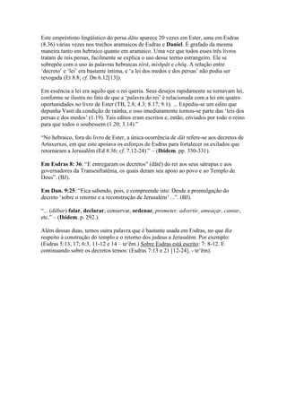 Este empréstimo lingüístico do persa dāta aparece 20 vezes em Ester, uma em Esdras
(8.36) várias vezes nos trechos aramaicos de Esdras e Daniel. É grafado da mesma
maneira tanto em hebraico quanto em aramaico. Uma vez que todos esses três livros
tratam de reis persas, facilmente se explica o uso desse termo estrangeiro. Ele se
sobrepõe com o uso às palavras hebraicas tôrâ, mishpāt e chōq. A relação entre
„decreto‟ e „lei‟ era bastante íntima, e „a lei dos medos e dos persas‟ não podia ser
revogada (Et 8.8; cf. Dn 6.12[13]).

Em essência a lei era aquilo que o rei queria. Seus desejos rapidamente se tornavam lei,
conforme se ilustra no fato de que a „palavra do rei‟ é relacionada com a lei em quatro
oportunidades no livro de Ester (TB, 2.8; 4.3; 8.17; 9.1). ... Expediu-se um edito que
depunha Vasti da condição de rainha, e isso imediatamente tornou-se parte das „leis dos
persas e dos medos‟ (1.19). Tais editos eram escritos e, então, enviados por todo o reino
para que todos o soubessem (1.20; 3.14).”

“No hebraico, fora do livro de Ester, a única ocorrência de dāt refere-se aos decretos de
Artaxerxes, em que este apoiava os esforços de Esdras para fortalecer os exilados que
retornaram a Jerusalém (Ed 8.36; cf. 7.12-24).” – (Ibidem. pp. 330-331).

Em Esdras 8: 36: “E entregaram os decretos” (dātê) do rei aos seus sátrapas e aos
governadores da Transeufratênia, os quais deram seu apoio ao povo e ao Templo de
Deus”. (BJ).

Em Dan. 9:25: “Fica sabendo, pois, e compreende isto: Desde a promulgação do
decreto „sobre o retorno e a reconstrução de Jerusalém‟ ...”. (BJ).

“... (dābar) falar, declarar, conservar, ordenar, prometer, advertir, ameaçar, cantar,
etc.” – (Ibidem. p. 292.).

Além dessas duas, temos outra palavra que é bastante usada em Esdras, no que diz
respeito à construção do templo e o retorno dos judeus a Jerusalém. Por exemplo:
(Esdras 5:13, 17; 6:3, 11-12 e 14 – te„ēm.) Sobre Esdras está escrito: 7: 8-12. E
continuando sobre os decretos temos: (Esdras 7:13 e 21 [12-24], - te„ēm).
 