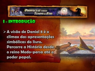 I – introduçãoA visão de Daniel 8 é o clímax das apresentações simbólicas do livro. Percorre a História desde o reino Medo-persa até o poder papal.Daniel 7 usa animais impuros como símbolos de grandes reinos, e Daniel 8 usa animais do santuário para abrir nossa mente para a abra investigativa do juízo no Santuário Celestial.Também é de Daniel 8 que temos o verso: