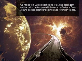 Os Maias têm 22 calendários no total, que abrangem muitos ciclos de tempo no Universo e no Sistema Solar. Alguns desses calendários ainda não foram revelados.  