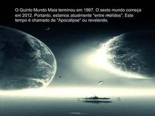 O Quinto Mundo Maia terminou em 1987. O sexto mundo começa em 2012. Portanto, estamos atualmente "entre mundos". Este tempo é chamado de "Apocalipse" ou revelando. 