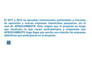 El 2011 y 2012 se aprueban instrumentos ambientales y licencias
de operación a nuevas empresas industriales pesqueras, sin el
aval de APROCHIMBOTE. Esto origina que el proyecto se tenga
que recalcular lo que causo contratiempos y originando que
APROCHIMBOTE haga llegar por escrito una relación de empresas
definitivas que participaran en el proyecto.
 