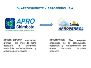 APROCHIMBOTE asociación
gremial sin fines de lucro
dedicada al desarrollo
sostenible, medio ambiente y
relaciones comunitarias.
De APROCHIMBOTE a APROFERROL S.A
APROFERROL S.A, empresa
encargada de la construcción,
operación y mantenimiento del
emisor submarino industrial
pesquero.
 