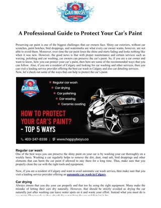 A Professional Guide to Protect Your Car’s Paint
Preserving car paint is one of the biggest challenges that car owners face. Shiny car exteriors, without car
scratches, paint botches, bird droppings, and watermarks are what every car owner wants, however, are not
able to avoid them. Moreover, over time t
when it was new. However, the good news is that with proper maintenance and certain services such as
waxing, polishing and car washing, car owners can preserve the car’s paint. So, if yo
want to know, how you can protect your car’s paint, then here are some of the recommended ways that you
can follow. Also, if you are a resident of Calgary and looking for car washing and other services, then you
can visit a leading service provider offering the best car wash in Calgary and also car detailing services.
Now, let’s check out some of the ways that can help to protect the car’s paint.
Regular car wash
One of the best ways you can preserve the shiny paint on your car is
weekly basis. Washing a car regularly helps to remove the dirt, dust, road salt, bird droppings and other
elements that can harm the car paint if allowed to stay there for a long time. Thus, make sure that you
properly clean the car with the right tools and equipment.
Now, if you are a resident of Calgary and want to avail automatic car wash service
visit a leading service provider offering an
Car drying
Always ensure that you dry your car properly and that too by using the right equipment. Many make the
mistake of letting their cars dry naturally. However, that should be strictly
naturally just after washing can leave water spots on it and waste your effort. Instead what you must do is
use micro fiber towels as they absorb the water from the car and then let it dry.
A Professional Guide to Protect Your Car’s Paint
Preserving car paint is one of the biggest challenges that car owners face. Shiny car exteriors, without car
scratches, paint botches, bird droppings, and watermarks are what every car owner wants, however, are not
able to avoid them. Moreover, over time the car paint loses the shine and starts fading and looks nothing like
when it was new. However, the good news is that with proper maintenance and certain services such as
waxing, polishing and car washing, car owners can preserve the car’s paint. So, if you are a car owner and
want to know, how you can protect your car’s paint, then here are some of the recommended ways that you
can follow. Also, if you are a resident of Calgary and looking for car washing and other services, then you
rvice provider offering the best car wash in Calgary and also car detailing services.
Now, let’s check out some of the ways that can help to protect the car’s paint.
One of the best ways you can preserve the shiny paint on your car is by washing your car thoroughly on a
weekly basis. Washing a car regularly helps to remove the dirt, dust, road salt, bird droppings and other
elements that can harm the car paint if allowed to stay there for a long time. Thus, make sure that you
clean the car with the right tools and equipment.
Now, if you are a resident of Calgary and want to avail automatic car wash service, then make sure that you
visit a leading service provider offering an automatic car wash in Calgary.
Always ensure that you dry your car properly and that too by using the right equipment. Many make the
mistake of letting their cars dry naturally. However, that should be strictly avoided as drying the car
naturally just after washing can leave water spots on it and waste your effort. Instead what you must do is
use micro fiber towels as they absorb the water from the car and then let it dry.
A Professional Guide to Protect Your Car’s Paint
Preserving car paint is one of the biggest challenges that car owners face. Shiny car exteriors, without car
scratches, paint botches, bird droppings, and watermarks are what every car owner wants, however, are not
he car paint loses the shine and starts fading and looks nothing like
when it was new. However, the good news is that with proper maintenance and certain services such as
u are a car owner and
want to know, how you can protect your car’s paint, then here are some of the recommended ways that you
can follow. Also, if you are a resident of Calgary and looking for car washing and other services, then you
rvice provider offering the best car wash in Calgary and also car detailing services.
by washing your car thoroughly on a
weekly basis. Washing a car regularly helps to remove the dirt, dust, road salt, bird droppings and other
elements that can harm the car paint if allowed to stay there for a long time. Thus, make sure that you
then make sure that you
Always ensure that you dry your car properly and that too by using the right equipment. Many make the
avoided as drying the car
naturally just after washing can leave water spots on it and waste your effort. Instead what you must do is
 