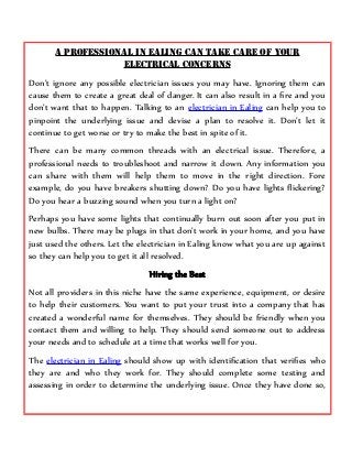 A Professional in Ealing can take Care of your
Electrical Concerns
Don’t ignore any possible electrician issues you may have. Ignoring them can
cause them to create a great deal of danger. It can also result in a fire and you
don’t want that to happen. Talking to an electrician in Ealing can help you to
pinpoint the underlying issue and devise a plan to resolve it. Don’t let it
continue to get worse or try to make the best in spite of it.
There can be many common threads with an electrical issue. Therefore, a
professional needs to troubleshoot and narrow it down. Any information you
can share with them will help them to move in the right direction. Fore
example, do you have breakers shutting down? Do you have lights flickering?
Do you hear a buzzing sound when you turn a light on?
Perhaps you have some lights that continually burn out soon after you put in
new bulbs. There may be plugs in that don’t work in your home, and you have
just used the others. Let the electrician in Ealing know what you are up against
so they can help you to get it all resolved.
Hiring the Best
Not all providers in this niche have the same experience, equipment, or desire
to help their customers. You want to put your trust into a company that has
created a wonderful name for themselves. They should be friendly when you
contact them and willing to help. They should send someone out to address
your needs and to schedule at a time that works well for you.
The electrician in Ealing should show up with identification that verifies who
they are and who they work for. They should complete some testing and
assessing in order to determine the underlying issue. Once they have done so,
 