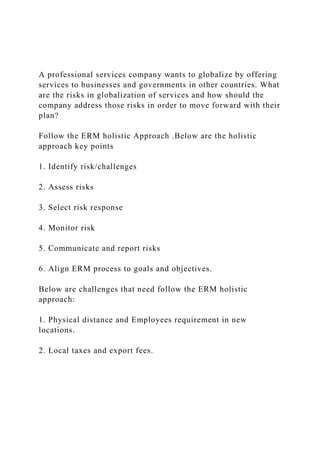 A professional services company wants to globalize by offering
services to businesses and governments in other countries. What
are the risks in globalization of services and how should the
company address those risks in order to move forward with their
plan?
Follow the ERM holistic Approach .Below are the holistic
approach key points
1. Identify risk/challenges
2. Assess risks
3. Select risk response
4. Monitor risk
5. Communicate and report risks
6. Align ERM process to goals and objectives.
Below are challenges that need follow the ERM holistic
approach:
1. Physical distance and Employees requirement in new
locations.
2. Local taxes and export fees.
 