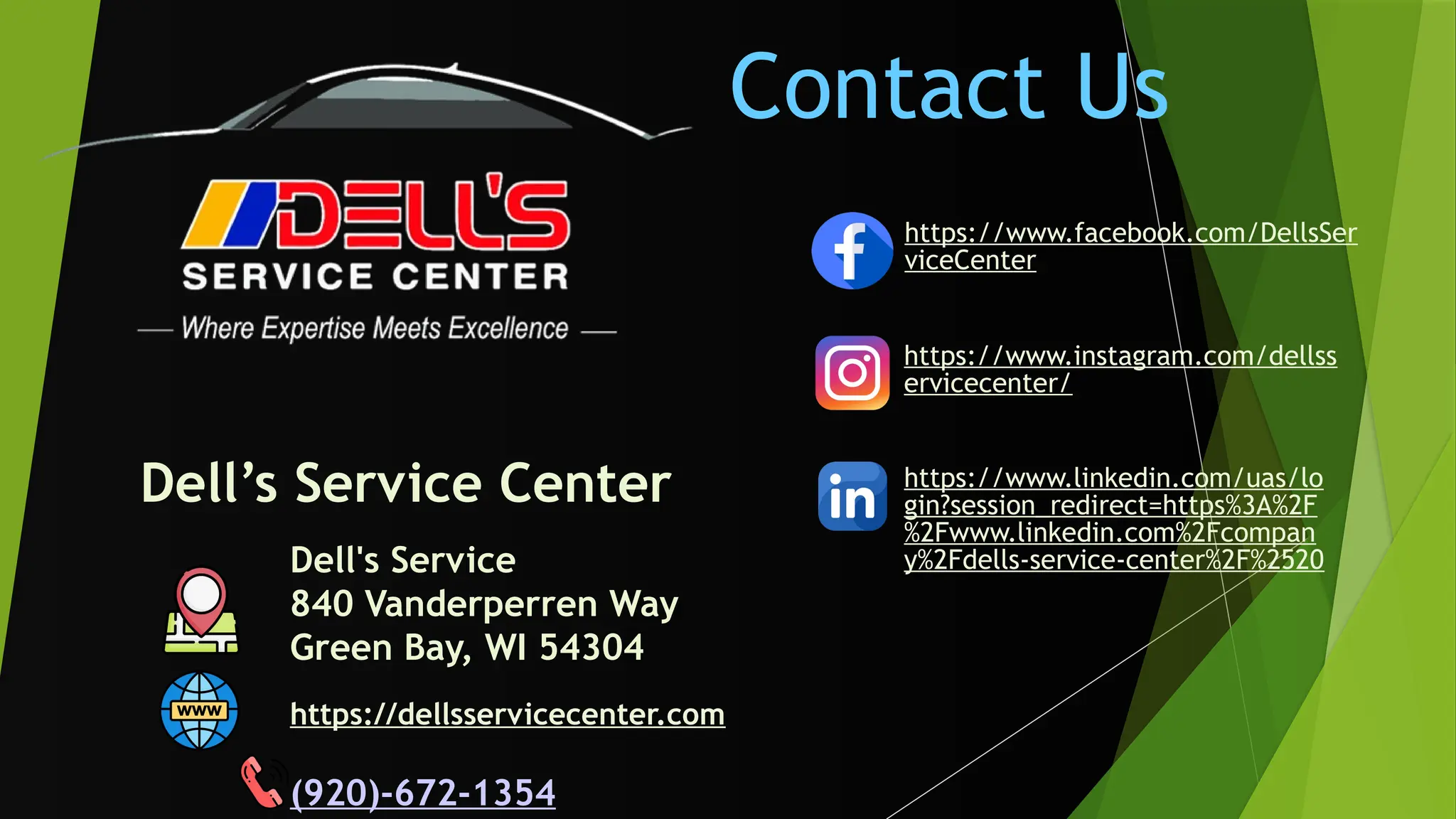 Dell's Service
840 Vanderperren Way
Green Bay, WI 54304
(920)-672-1354
Dell’s Service Center
https://www.facebook.com/DellsSer
viceCenter
Contact Us
https://www.instagram.com/dellss
ervicecenter/
https://www.linkedin.com/uas/lo
gin?session_redirect=https%3A%2F
%2Fwww.linkedin.com%2Fcompan
y%2Fdells-service-center%2F%2520
https://dellsservicecenter.com
 