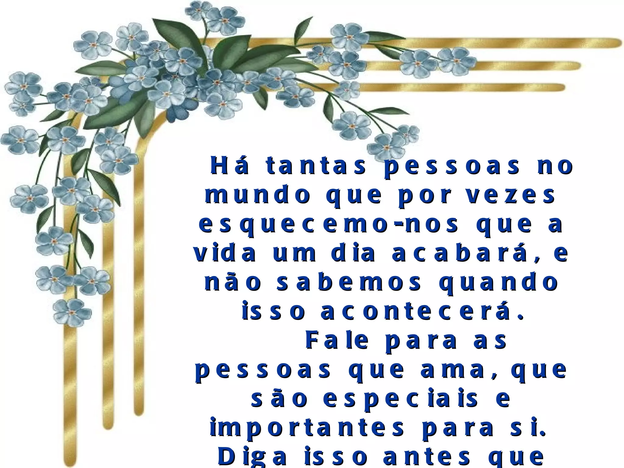   Há tantas pessoas no mundo que por vezes esquecemo-nos que a vida um dia acabará, e não sabemos quando isso acontecerá.     Fale para as pessoas que ama, que são especiais e importantes para si.  Diga isso antes que seja tarde. 
