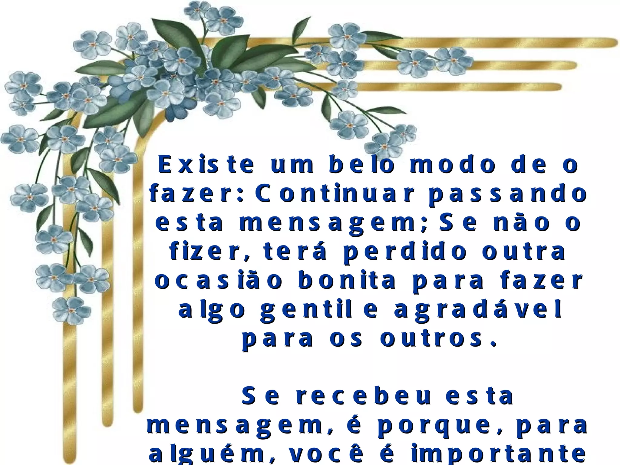 Existe um belo modo de o fazer: Continuar passando esta mensagem; Se não o fizer, terá perdido outra ocasião bonita para fazer algo gentil e agradável para os outros.   Se recebeu esta mensagem, é porque, para alguém, você é importante e há ao menos uma pessoa que gosta de si.  