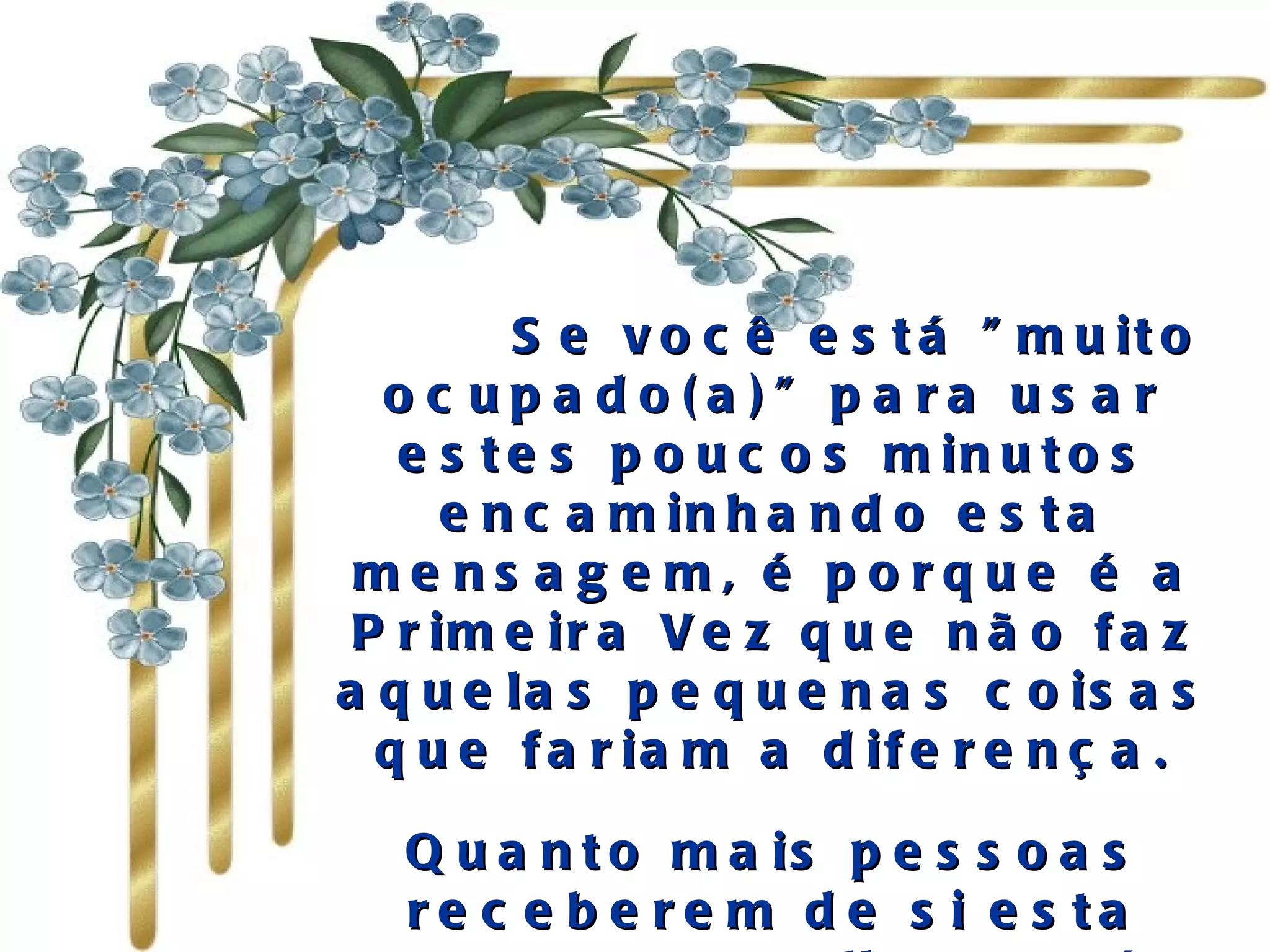       Se você está "muito ocupado(a)" para usar estes poucos minutos encaminhando esta mensagem, é porque é a Primeira Vez que não faz aquelas pequenas coisas que fariam a diferença. Quanto mais pessoas receberem de si esta mensagem, melhor será a sua relação com os outros. 
