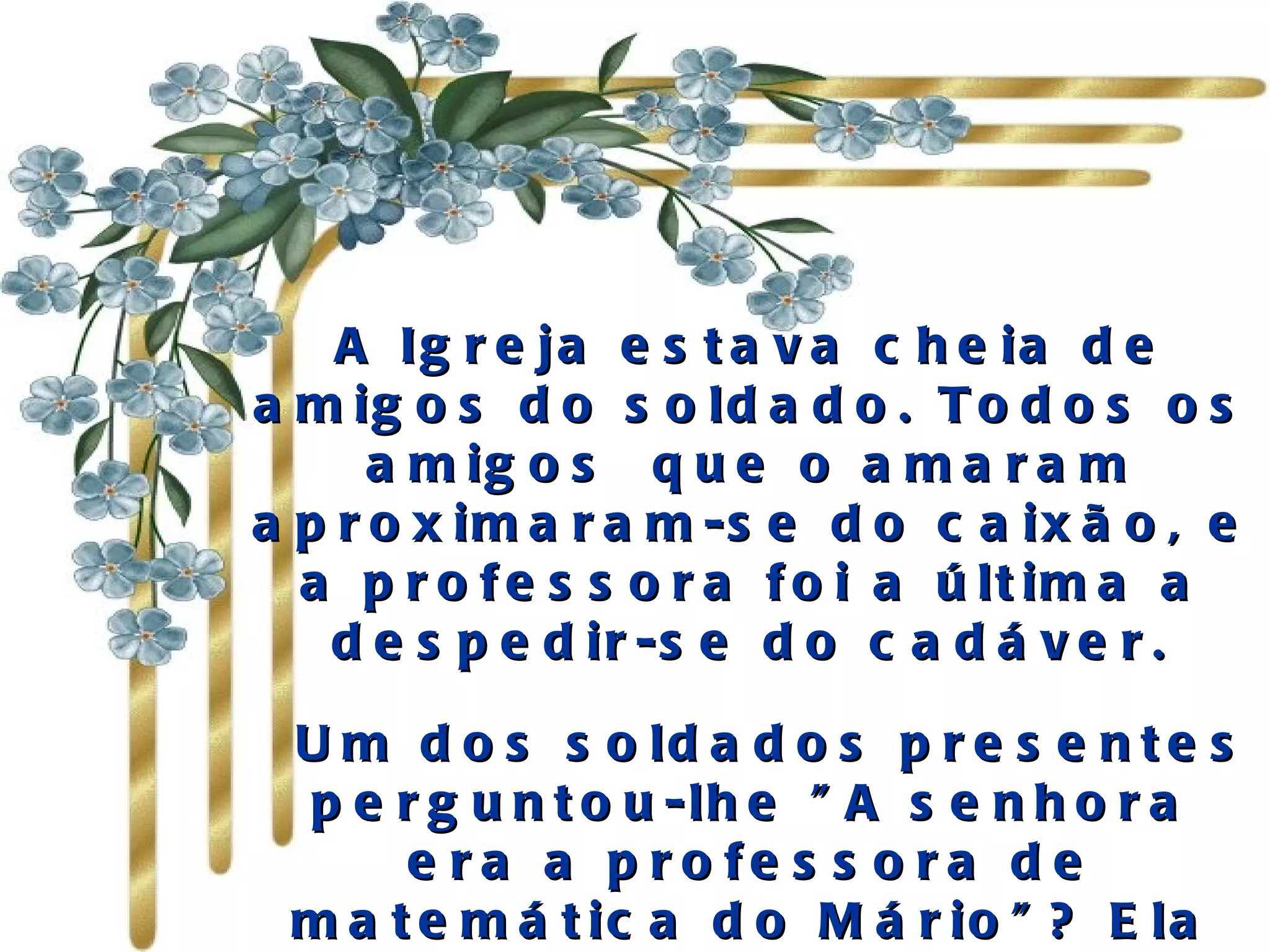A Igreja estava cheia de amigos do soldado. Todos os amigos  que o amaram aproximaram-se do caixão, e a professora foi a última a despedir-se do cadáver.   Um dos soldados presentes perguntou-lhe "A senhora era a professora de matemática do Mário"? Ela acenou com a cabeça, depois que ele contou que o "Mário falava muito dela" 