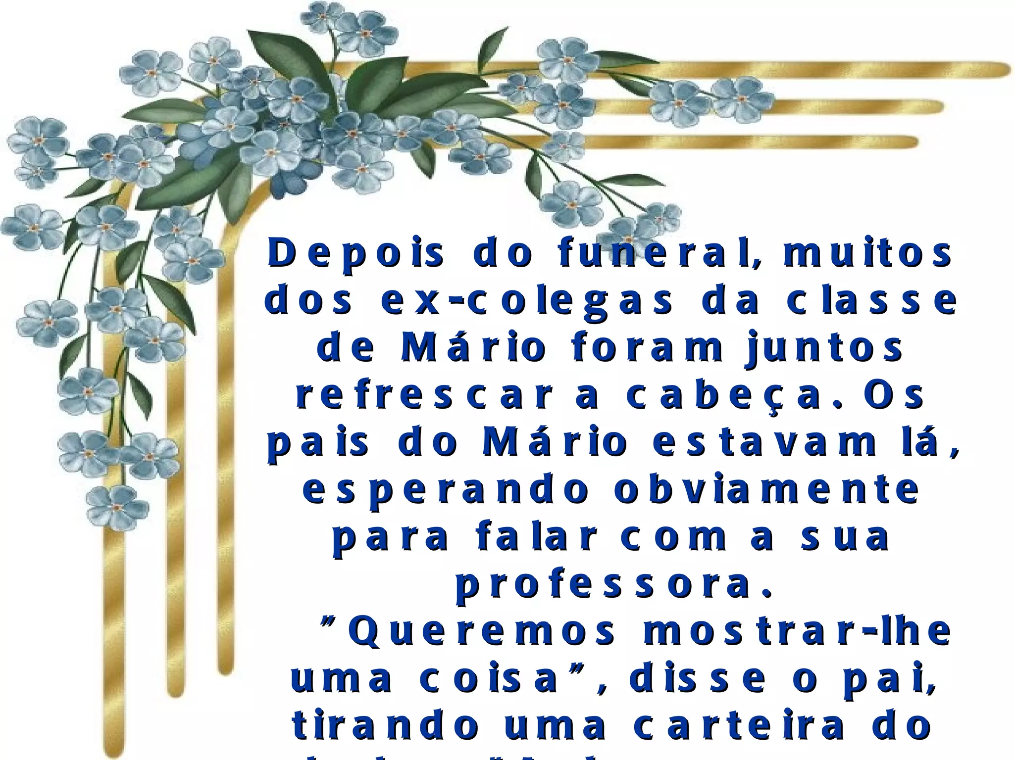 Depois do funeral, muitos dos ex-colegas da classe de Mário foram juntos refrescar a cabeça. Os pais do Mário estavam lá, esperando obviamente para falar com a sua professora.    "Queremos mostrar-lhe uma coisa", disse o pai, tirando uma carteira do bolso. "Acharam-na no camuflado do Mário quando foi morto. Nós pensamos que poderá reconhecer isto". 