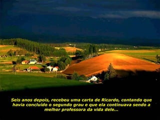 Seis anos depois, recebeu uma carta de Ricardo, contando que havia concluído o segundo grau e que ela continuava sendo a melhor professora da vida dele... 