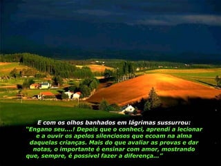 E com os olhos banhados em lágrimas sussurrou:  “Engano seu....! Depois que o conheci, aprendi a lecionar e a ouvir os apelos silenciosos que ecoam na alma daquelas crianças. Mais do que avaliar as provas e dar notas, o importante é ensinar com amor, mostrando que, sempre, é possível fazer a diferença...”   