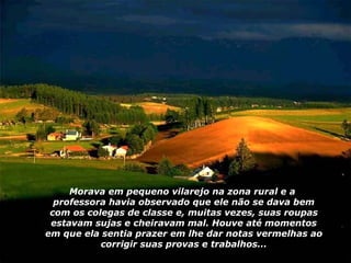 Morava em pequeno vilarejo na zona rural e a  professora havia observado que ele não se dava bem com os colegas de classe e, muitas vezes, suas roupas estavam sujas e cheiravam mal. Houve até momentos em que ela sentia prazer em lhe dar notas vermelhas ao corrigir suas provas e trabalhos... 