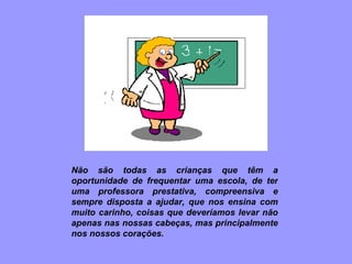 Não são todas as crianças que têm a oportunidade de frequentar uma escola, de ter uma professora prestativa, compreensiva e sempre disposta a ajudar, que nos ensina com muito carinho, coisas que deveríamos levar não apenas nas nossas cabeças, mas principalmente nos nossos corações. 