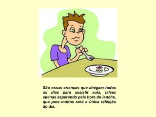 São essas crianças que chegam todos os dias para assistir aula, talvez apenas esperando pela hora do lanche, que para muitos será a única refeição do dia. 