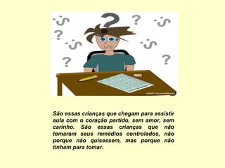 São essas crianças que chegam para assistir aula com o coração partido, sem amor, sem carinho. São essas crianças que não tomaram seus remédios controlados, não porque não quisessem, mas porque não tinham para tomar.   