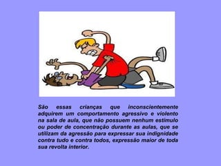 São essas crianças que inconscientemente adquirem um comportamento agressivo e violento na sala de aula, que não possuem nenhum estímulo ou poder de concentração durante as aulas, que se utilizam da agressão para expressar sua indignidade contra tudo e contra todos, expressão maior de toda sua revolta interior. 