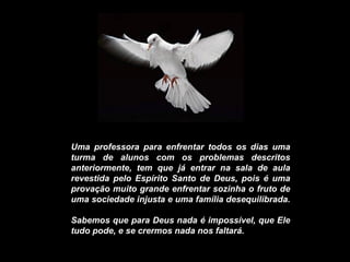 Uma professora para enfrentar todos os dias uma turma de alunos com os problemas descritos anteriormente, tem que já entrar na sala de aula revestida pelo Espírito Santo de Deus, pois é uma provação muito grande enfrentar sozinha o fruto de uma sociedade injusta e uma família desequilibrada.  Sabemos que para Deus nada é impossível, que Ele tudo pode, e se crermos nada nos faltará. 