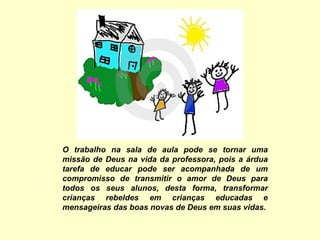 O trabalho na sala de aula pode se tornar uma missão de Deus na vida da professora, pois a árdua tarefa de educar pode ser acompanhada de um compromisso de transmitir o amor de Deus para todos os seus alunos, desta forma, transformar crianças rebeldes em crianças educadas e mensageiras das boas novas de Deus em suas vidas. 