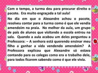 Com o tempo, a turma deu para procurar direito o 
pacote. Era muito engraçada a tal aula! 
No dia em que o Alexandre achou o pacote, 
resolveu contar para a turma como é que ele vendia 
amendoim na praia. No melhor da aula, um grupo 
de pais de alunos que visitando a escola entrou na 
sala. Quando a aula acabou um deles perguntou a 
Professora: − A senhora está querendo ensinar meu 
filho a ganhar a vida vendendo amendoim? A 
Professora explicou que Alexandre só estava 
contando para os colegas como era o trabalho dele, 
para todos ficarem sabendo como é que ele vivia. 
 