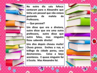 No outro dia saiu fofoca: 
contaram para o Alexandre que 
tinha um pessoal que não estava 
gostando da maleta da 
Professora. 
── Que pessoal? 
Um disse que era a diretora, 
outro disse que era uma outra 
professora, outro disse que 
outro falou, mas ninguém 
ficou sabendo direito! 
Uns dias depois choveu muito! 
Chuva grossa. Encheu a rua, o 
tráfego da cidade parou, casa 
desmoronou. Coisa a beça 
aconteceu. E quase ninguém foi 
à Escola. Mas Alexandre foi. 
 