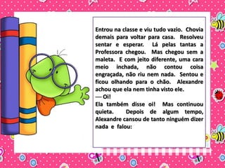 Entrou na classe e viu tudo vazio. Chovia 
demais para voltar para casa. Resolveu 
sentar e esperar. Lá pelas tantas a 
Professora chegou. Mas chegou sem a 
maleta. E com jeito diferente, uma cara 
meio inchada, não contou coisa 
engraçada, não riu nem nada. Sentou e 
ficou olhando para o chão. Alexandre 
achou que ela nem tinha visto ele. 
── Oi! 
Ela também disse oi! Mas continuou 
quieta. Depois de algum tempo, 
Alexandre cansou de tanto ninguém dizer 
nada e falou: 
 