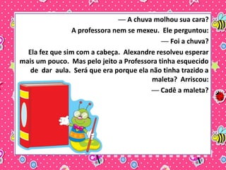 ── A chuva molhou sua cara? 
A professora nem se mexeu. Ele perguntou: 
── Foi a chuva? 
Ela fez que sim com a cabeça. Alexandre resolveu esperar 
mais um pouco. Mas pelo jeito a Professora tinha esquecido 
de dar aula. Será que era porque ela não tinha trazido a 
maleta? Arriscou: 
── Cadê a maleta? 
 