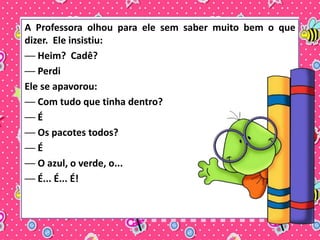 A Professora olhou para ele sem saber muito bem o que 
dizer. Ele insistiu: 
── Heim? Cadê? 
── Perdi 
Ele se apavorou: 
── Com tudo que tinha dentro? 
── É 
── Os pacotes todos? 
── É 
── O azul, o verde, o... 
── É... É... É! 
 