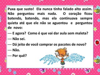 Puxa que susto! Ela nunca tinha falado alto assim. 
Não perguntou mais nada. O coração ficou 
batendo, batendo, mas ela continuava sempre 
quieta até que ele não se aguentou e perguntou 
de novo: 
── E agora? Como é que vai dar aula sem maleta? 
── Não sei. 
── Dá jeito de você comprar os pacotes de novo? 
── Não. 
── Por quê? 
 