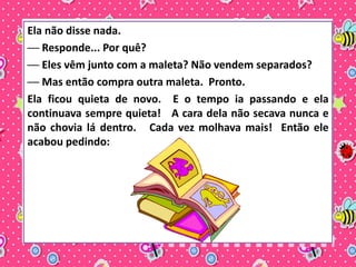 Ela não disse nada. 
── Responde... Por quê? 
── Eles vêm junto com a maleta? Não vendem separados? 
── Mas então compra outra maleta. Pronto. 
Ela ficou quieta de novo. E o tempo ia passando e ela 
continuava sempre quieta! A cara dela não secava nunca e 
não chovia lá dentro. Cada vez molhava mais! Então ele 
acabou pedindo: 
 