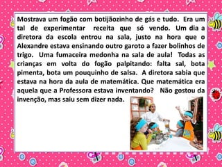 Mostrava um fogão com botijãozinho de gás e tudo. Era um 
tal de experimentar receita que só vendo. Um dia a 
diretora da escola entrou na sala, justo na hora que o 
Alexandre estava ensinando outro garoto a fazer bolinhos de 
trigo. Uma fumaceira medonha na sala de aula! Todas as 
crianças em volta do fogão palpitando: falta sal, bota 
pimenta, bota um pouquinho de salsa. A diretora sabia que 
estava na hora da aula de matemática. Que matemática era 
aquela que a Professora estava inventando? Não gostou da 
invenção, mas saiu sem dizer nada. 
 
