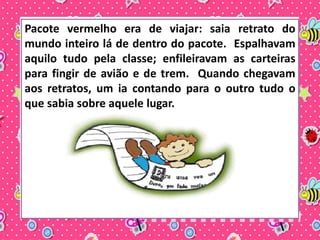 Pacote vermelho era de viajar: saia retrato do 
mundo inteiro lá de dentro do pacote. Espalhavam 
aquilo tudo pela classe; enfileiravam as carteiras 
para fingir de avião e de trem. Quando chegavam 
aos retratos, um ia contando para o outro tudo o 
que sabia sobre aquele lugar. 
 