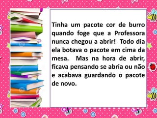 Tinha um pacote cor de burro 
quando foge que a Professora 
nunca chegou a abrir! Todo dia 
ela botava o pacote em cima da 
mesa. Mas na hora de abrir, 
ficava pensando se abria ou não 
e acabava guardando o pacote 
de novo. 
 