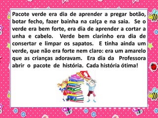 Pacote verde era dia de aprender a pregar botão, 
botar fecho, fazer bainha na calça e na saia. Se o 
verde era bem forte, era dia de aprender a cortar a 
unha e cabelo. Verde bem clarinho era dia de 
consertar e limpar os sapatos. E tinha ainda um 
verde, que não era forte nem claro: era um amarelo 
que as crianças adoravam. Era dia da Professora 
abrir o pacote de história. Cada história ótima! 
 