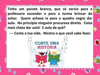 Tinha um pacote branco, que só servia para a 
professora esconder e para a turma brincar de 
achar. Quem achava ia para o quadro negro dar 
aula. No princípio ninguém procurava direito. Coisa 
mais chata dar aula! E aula de quê? 
── Conta a tua vida. Mostra o que você sabe fazer. 
 