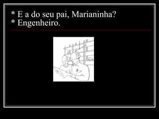 * E a do seu pai, Marianinha? * Engenheiro. 