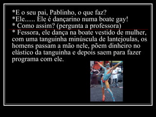 *E o seu pai, Pablinho, o que faz? *Ele...... Ele é dançarino numa boate gay! * Como assim? (pergunta a professora) * Fessora, ele dança na boate vestido de mulher, com uma tanguinha minúscula de lantejoulas, os homens passam a mão nele, põem dinheiro no elástico da tanguinha e depois saem para fazer programa com ele. 