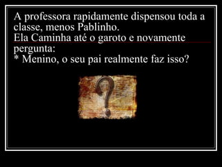 A professora rapidamente dispensou toda a classe, menos Pablinho. Ela Caminha até o garoto e novamente pergunta: * Menino, o seu pai realmente faz isso? 