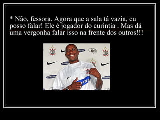 * Não, fessora. Agora que a sala tá vazia, eu posso falar! Ele é jogador do curintia . Mas dá uma vergonha falar isso na frente dos outros!!! 