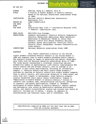 DOCUMENT RESUME
ED 349 367 UD 028 859
AUTHOR Sebring, Penny A.; Camburn, Eric M.
TITLE A Profile of Eighth Graders in Catholic Schools.
Based on the National Educational Longitudinal Study
of 1988.
INSTITUTION National Catholic Educational Association,
Washington, D.C.
REPORT NO ISBN-1-55833-115-8
PUB DATE 92
NOTE 59p.
PUB TYPE Statistical Data (110) -- Information Analyses (070)
-- Reports - Descriptive (141)
EDRS PRICE MF01/PC03 Plus Postage.
DESCRIPTORS Academic Achievement; *Catholic Schools; Comparative
Analysis; Educational Experience; Equal Education;
Excellence in Education; *Grade 8; Junior High
Schools; *Junior High School Students; National
Surveys; Parent Participation; *Profiles; Public
Schools; School Demography; *Student Characteristics;
Urban Schools
IDENTIFIERS National Education Longitudinal Study 1988
ABSTRACT
This report constructs a profile of the 225,000
eighth graders attending Catholic schools in the United States in
1988 and compares them to eighth graders attending public schools.
The analysis focused on themes of excellence and equity. Study data
were taken from the National Education Longitudinal Study of 1988.
The study design incorporated a clustered, stratified national
probability sample of approximately 1,000 schools (approximately 800
public schools and.200 private schools), with an average of 25
students in each school participating. Following an introduction,
chapter 1, "Catholic Schools and Their Eighth Grade Students,"
provides an overview of Catholic schools with eighth grades; compares
them to public schools, with particular attention to urban areas; and
notes that with respect to achievement, urban Catholic students
clearly outperform their public school counterparts. Chapter 2,
"Experiences of Eighth Graders in Catholic Schools," focuses on
subjects that students take, extracurricular activities, perceptions
of teachers, and parent participation. Chapter 3, "Academic
Performance of Eighth Graders in Catholic Schools," reports reading
and mathematics test scores by behaviorally anchored proficiency
scores, and reports history/social studies and science test scores by
quartile. Included are 10 tables, 7 graphs, an appendix of
methodological and technical notes, and 27 references. (JB)
***********************************************************************
Reproductions supplied by EDRS are the best that can be made
from the original document.
***********************************************************************
 