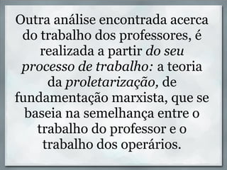 Outra análise encontrada acerca
 do trabalho dos professores, é
     realizada a partir do seu
 processo de trabalho: a teoria
      da proletarização, de
fundamentação marxista, que se
  baseia na semelhança entre o
    trabalho do professor e o
     trabalho dos operários.
 