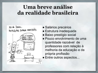 Uma breve análise
da realidade brasileira

         ● Salários precários
         ● Estrutura inadequada
         ● Baixo prestígio social
         ● Pouco envolvimento de uma
           quantidade razoável de
           professores com relação à
           melhoria da educação e da
           própria profissão
         ● Entre outros aspectos...
 