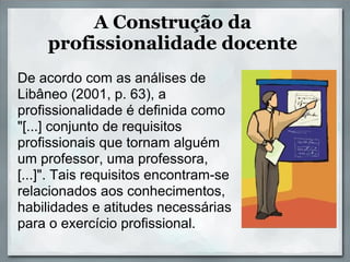 A Construção da
     profissionalidade docente
De acordo com as análises de
Libâneo (2001, p. 63), a
profissionalidade é definida como
"[...] conjunto de requisitos
profissionais que tornam alguém
um professor, uma professora,
[...]". Tais requisitos encontram-se
relacionados aos conhecimentos,
habilidades e atitudes necessárias
para o exercício profissional.
 