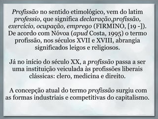 Profissão no sentido etimológico, vem do latim
  professio, que significa declaração,profissão,
exercício, ocupação, emprego (FIRMINO, [19 -]).
De acordo com Nóvoa (apud Costa, 1995) o termo
  profissão, nos séculos XVII e XVIII, abrangia
          significados leigos e religiosos.

 Já no início do século XX, a profissão passa a ser
  uma instituição veiculada às profissões liberais
        clássicas: clero, medicina e direito.

 A concepção atual do termo profissão surgiu com
as formas industriais e competitivas do capitalismo.
 