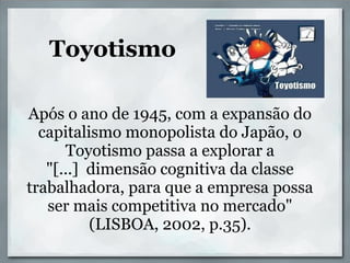Toyotismo

Após o ano de 1945, com a expansão do
  capitalismo monopolista do Japão, o
      Toyotismo passa a explorar a
   "[...] dimensão cognitiva da classe
trabalhadora, para que a empresa possa
   ser mais competitiva no mercado"
          (LISBOA, 2002, p.35).
 
