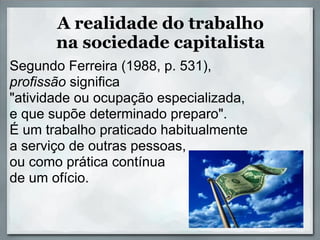 A realidade do trabalho
       na sociedade capitalista
Segundo Ferreira (1988, p. 531),
profissão significa
"atividade ou ocupação especializada,
e que supõe determinado preparo".
É um trabalho praticado habitualmente
a serviço de outras pessoas,
ou como prática contínua
de um ofício.
 