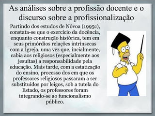 As análises sobre a profissão docente e o
  discurso sobre a profissionalização
Partindo dos estudos de Nóvoa (1995c),
constata-se que o exercício da docência,
enquanto construção histórica, tem em
  seus primórdios relações intrínsecas
com a Igreja, uma vez que, incialmente,
cabia aos religiosos (especialmente aos
    jesuítas) a responsabilidade pela
educação. Mais tarde, com a estatização
   do ensino, processo dos em que os
  professores religiosos passaram a ser
 substituídos por leigos, sob a tutela do
       Estado, os professores foram
     integrando-se ao funcionalismo
                  público.
 