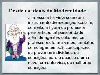 Desde os ideais da Modernidade...
       ... a escola foi vista como um
       instrumento de ascenção social e,
       com ela, a figura do professor
       personificou tal possibilidade:
       além de agentes culturais, os
       professores foram vistos, também,
       como agentes políticos capazes
       de prover os indivíduos de
       condições para o acesso a uma
       nova forma de vida, de melhores
       condições.
 